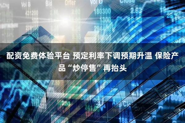 配资免费体验平台 预定利率下调预期升温 保险产品“炒停售”再抬头