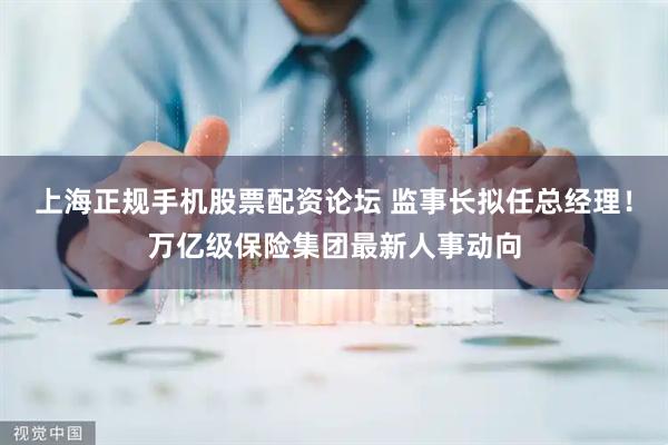 上海正规手机股票配资论坛 监事长拟任总经理！万亿级保险集团最新人事动向