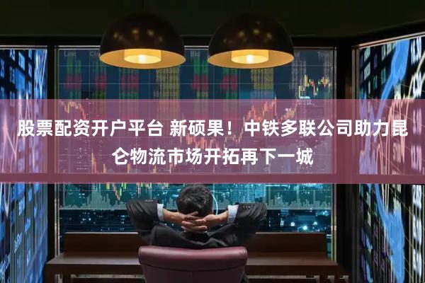 股票配资开户平台 新硕果！中铁多联公司助力昆仑物流市场开拓再下一城