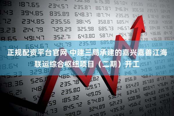 正规配资平台官网 中建三局承建的嘉兴嘉善江海联运综合枢纽项目（二期）开工