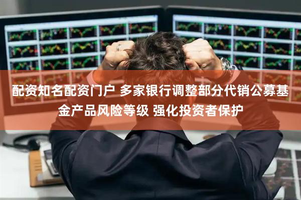 配资知名配资门户 多家银行调整部分代销公募基金产品风险等级 强化投资者保护