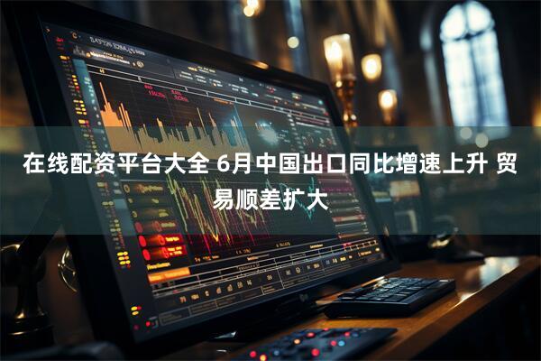 在线配资平台大全 6月中国出口同比增速上升 贸易顺差扩大