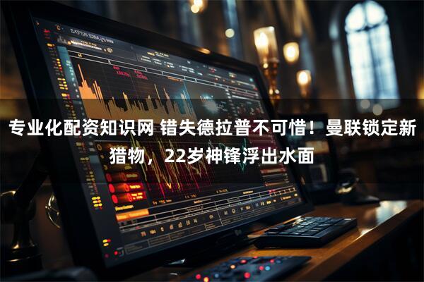 专业化配资知识网 错失德拉普不可惜！曼联锁定新猎物，22岁神锋浮出水面