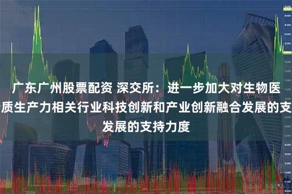 广东广州股票配资 深交所：进一步加大对生物医药等新质生产力相关行业科技创新和产业创新融合发展的支持力度