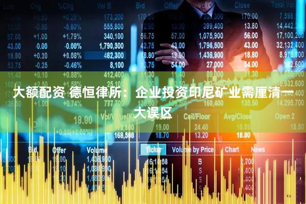 大额配资 德恒律所：企业投资印尼矿业需厘清一大误区