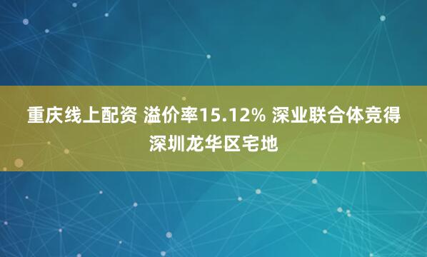 重庆线上配资 溢价率15.12% 深业联合体竞得深圳龙华区宅地