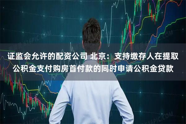 证监会允许的配资公司 北京：支持缴存人在提取公积金支付购房首付款的同时申请公积金贷款