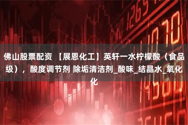 佛山股票配资 【展恩化工】英轩一水柠檬酸（食品级），酸度调节剂 除垢清洁剂_酸味_结晶水_氧化