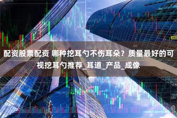 配资股票配资 哪种挖耳勺不伤耳朵？质量最好的可视挖耳勺推荐_耳道_产品_成像