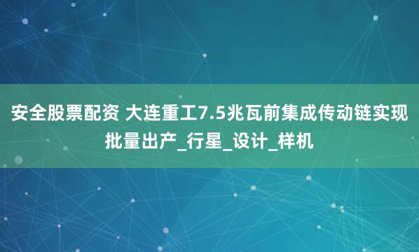 安全股票配资 大连重工7.5兆瓦前集成传动链实现批量出产_行星_设计_样机