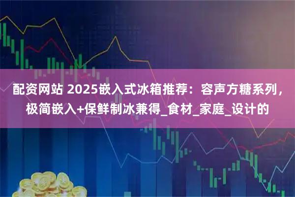 配资网站 2025嵌入式冰箱推荐：容声方糖系列，极简嵌入+保鲜制冰兼得_食材_家庭_设计的