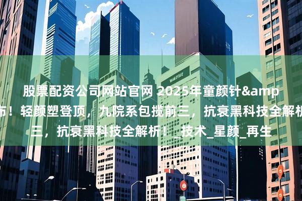 股票配资公司网站官网 2025年童颜针&机构排行榜重磅发布！轻颜塑登顶，九院系包揽前三，抗衰黑科技全解析！_技术_星颜_再生