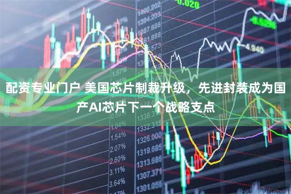 配资专业门户 美国芯片制裁升级，先进封装成为国产AI芯片下一个战略支点