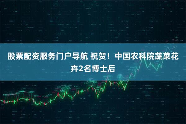 股票配资服务门户导航 祝贺！中国农科院蔬菜花卉2名博士后