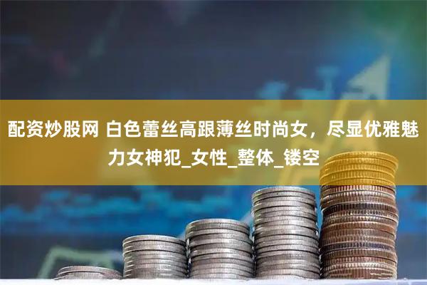 配资炒股网 白色蕾丝高跟薄丝时尚女，尽显优雅魅力女神犯_女性_整体_镂空