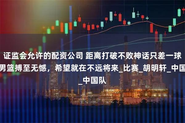 证监会允许的配资公司 距离打破不败神话只差一球，男篮搏至无憾，希望就在不远将来_比赛_胡明轩_中国队