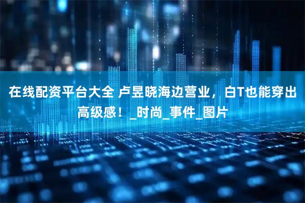 在线配资平台大全 卢昱晓海边营业，白T也能穿出高级感！_时尚_事件_图片