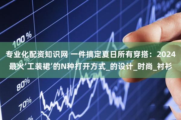 专业化配资知识网 一件搞定夏日所有穿搭：2024最火‘工装裙’的N种打开方式_的设计_时尚_衬衫