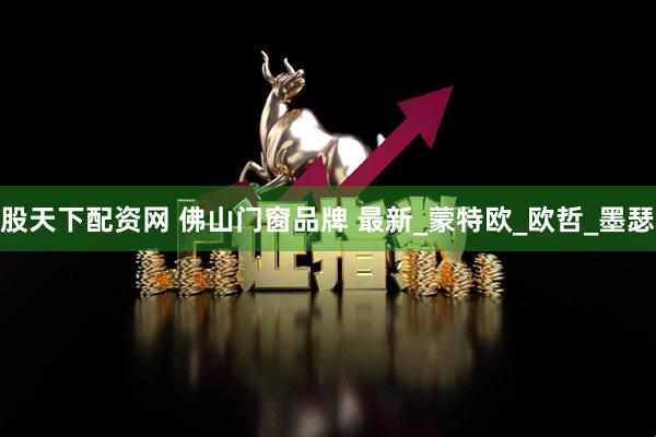 股天下配资网 佛山门窗品牌 最新_蒙特欧_欧哲_墨瑟