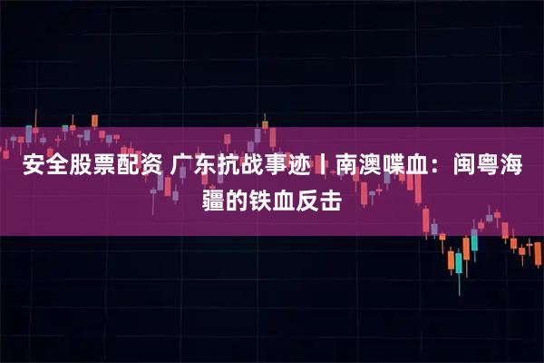 安全股票配资 广东抗战事迹丨南澳喋血：闽粤海疆的铁血反击