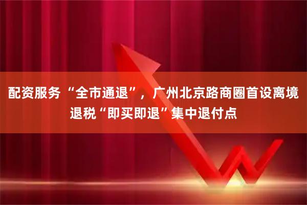 配资服务 “全市通退”，广州北京路商圈首设离境退税“即买即退”集中退付点
