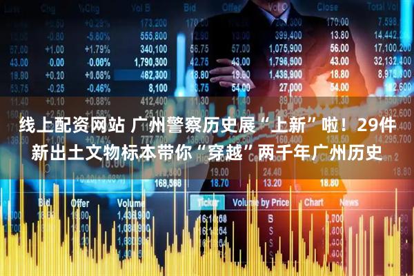 线上配资网站 广州警察历史展“上新”啦！29件新出土文物标本带你“穿越”两千年广州历史