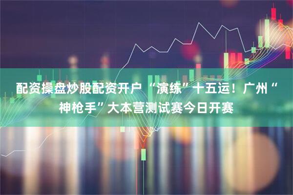 配资操盘炒股配资开户 “演练”十五运！广州“神枪手”大本营测试赛今日开赛