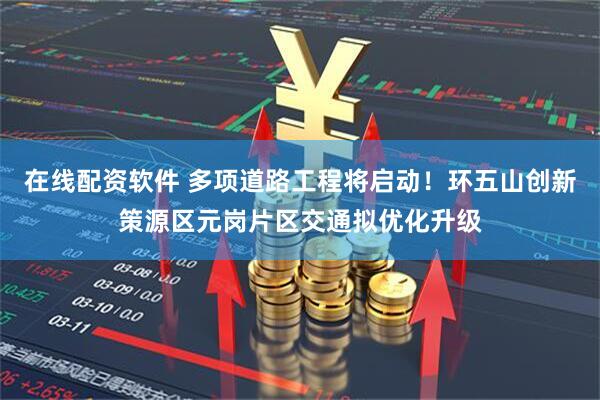 在线配资软件 多项道路工程将启动！环五山创新策源区元岗片区交通拟优化升级