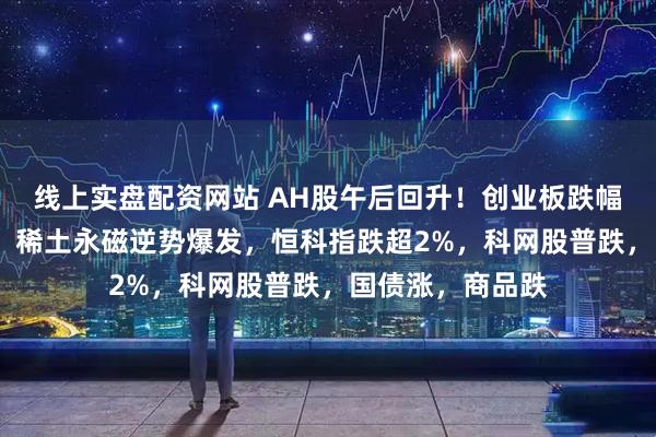 线上实盘配资网站 AH股午后回升！创业板跌幅收窄至2%以内，稀土永磁逆势爆发，恒科指跌超2%，科网股普跌，国债涨，商品跌