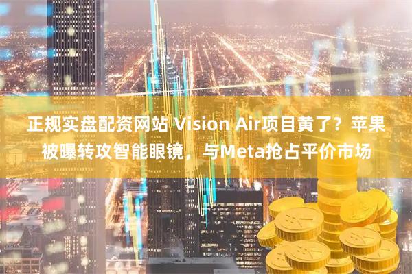 正规实盘配资网站 Vision Air项目黄了？苹果被曝转攻智能眼镜，与Meta抢占平价市场