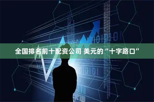 全国排名前十配资公司 美元的“十字路口”