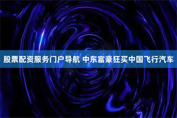 股票配资服务门户导航 中东富豪狂买中国飞行汽车
