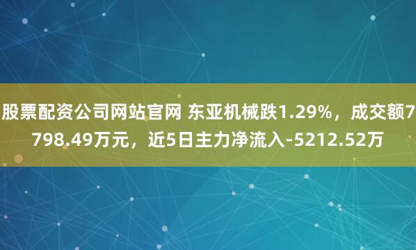 股票配资公司网站官网 东亚机械跌1.29%，成交额7798.49万元，近5日主力净流入-5212.52万