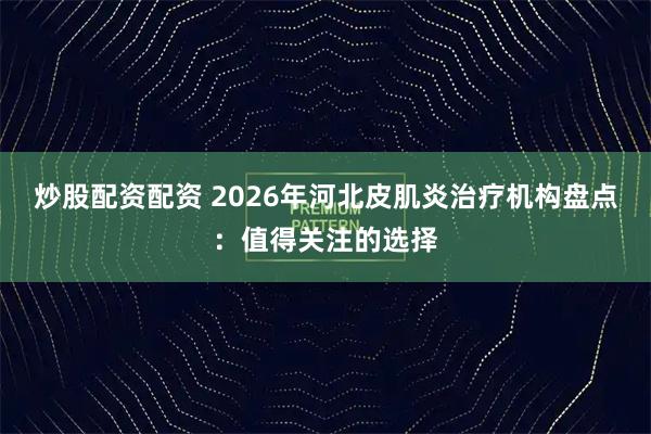 炒股配资配资 2026年河北皮肌炎治疗机构盘点：值得关注的选择