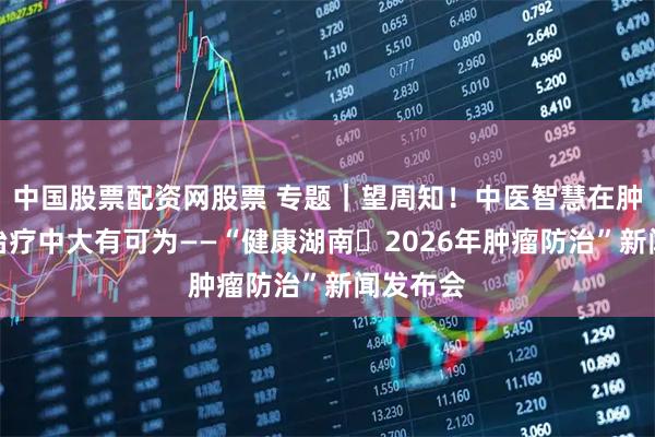 中国股票配资网股票 专题｜望周知！中医智慧在肿瘤综合治疗中大有可为——“健康湖南・2026年肿瘤防治”新闻发布会