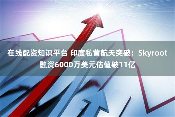 在线配资知识平台 印度私营航天突破：Skyroot融资6000万美元估值破11亿
