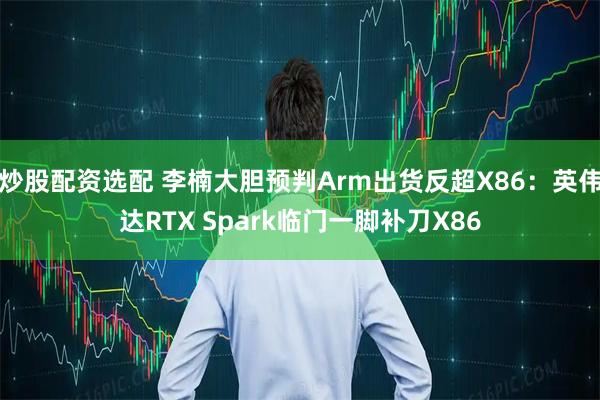 炒股配资选配 李楠大胆预判Arm出货反超X86：英伟达RTX Spark临门一脚补刀X86