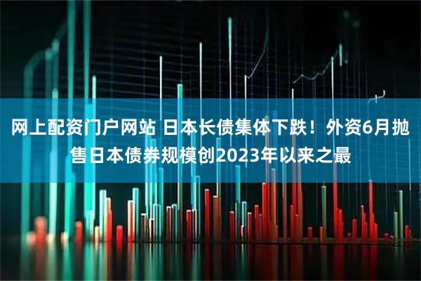 网上配资门户网站 日本长债集体下跌！外资6月抛售日本债券规模创2023年以来之最