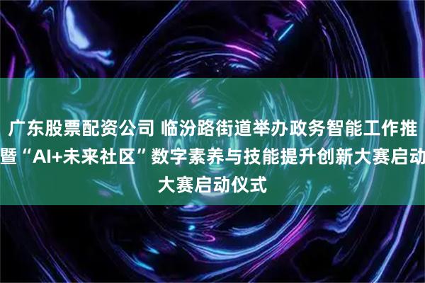 广东股票配资公司 临汾路街道举办政务智能工作推进会暨“AI+未来社区”数字素养与技能提升创新大赛启动仪式
