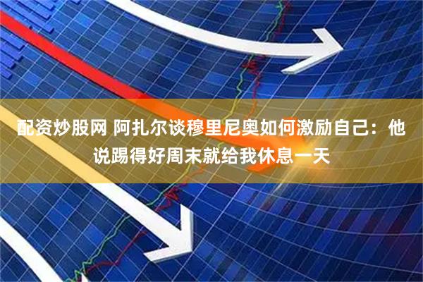 配资炒股网 阿扎尔谈穆里尼奥如何激励自己：他说踢得好周末就给我休息一天